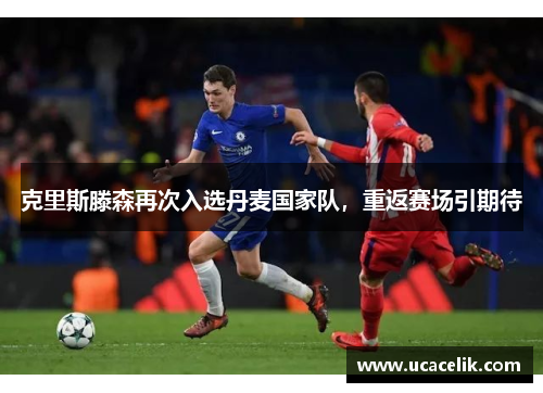 克里斯滕森再次入选丹麦国家队，重返赛场引期待